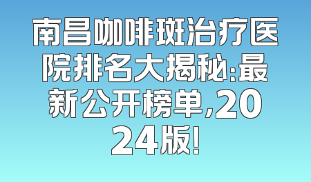 南昌咖啡斑治疗医院排名大揭秘：最新公开榜单，2024版！
