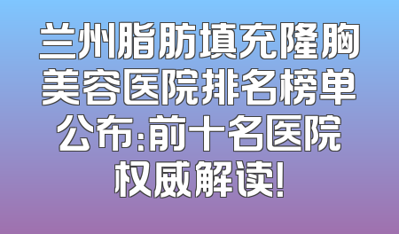 兰州脂肪填充隆胸美容医院排名榜单公布：前十名医院权威解读！