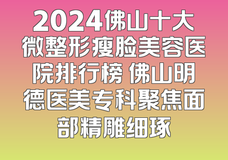 2024佛山十大微整形瘦脸美容医院排行榜 佛山明德医美专科聚焦面部精雕细琢