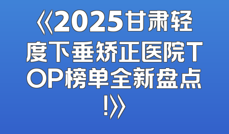 《2025甘肃轻度下垂矫正医院TOP榜单全新盘点！》