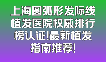 上海圆弧形发际线植发医院权威排行榜认证！最新植发指南推荐！