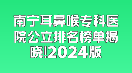 南宁耳鼻喉专科医院公立排名榜单揭晓！2024版