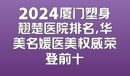 2024厦门塑身翘楚医院排名，华美名媛医美权威荣登前十