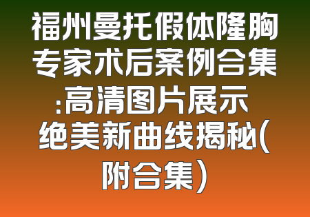 福州曼托假体隆胸专家术后案例合集：高清图片展示 绝美新曲线揭秘（附合集）