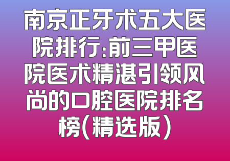 南京正牙术五大医院排行：前三甲医院医术精湛引领风尚的口腔医院排名榜（精选版）