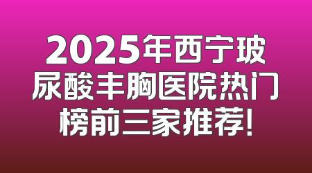 2025年西宁玻尿酸丰胸医院热门榜前三家推荐！