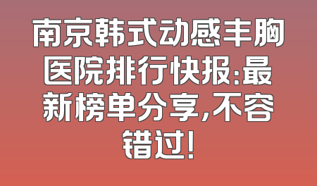 南京韩式动感丰胸医院排行快报：最新榜单分享，不容错过！