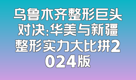 乌鲁木齐整形巨头对决：华美与新疆整形实力大比拼2024版