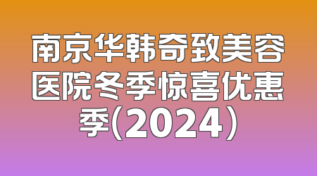 南京华韩奇致美容医院冬季惊喜优惠季（2024）