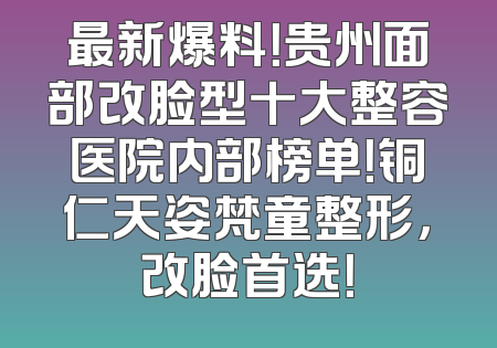 最新爆料！贵州面部改脸型十大整容医院内部榜单！铜仁天姿梵童整形，改脸首选！