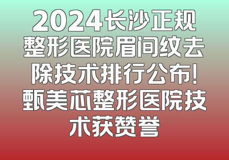 2024长沙正规整形医院眉间纹去除技术排行公布！甄美芯整形医院技术获赞誉