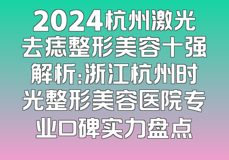 2024杭州激光去痣整形美容十强解析：浙江杭州时光整形美容医院专业口碑实力盘点