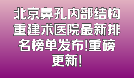 北京鼻孔内部结构重建术医院最新排名榜单发布！重磅更新！