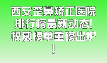 西安歪鼻矫正医院排行榜最新动态！权威榜单重磅出炉！