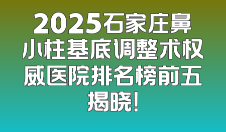 2025石家庄鼻小柱基底调整术权威医院排名榜前五揭晓！