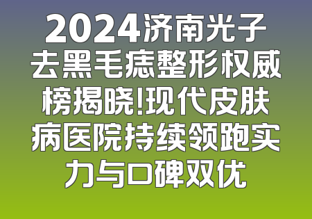 2024济南光子去黑毛痣整形权威榜揭晓！现代皮肤病医院持续领跑实力与口碑双优