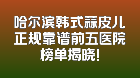 哈尔滨韩式蒜皮儿正规靠谱前五医院榜单揭晓！
