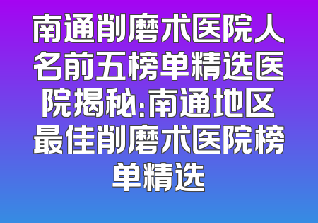 南通削磨术医院人名前五榜单精选医院揭秘：南通地区最佳削磨术医院榜单精选