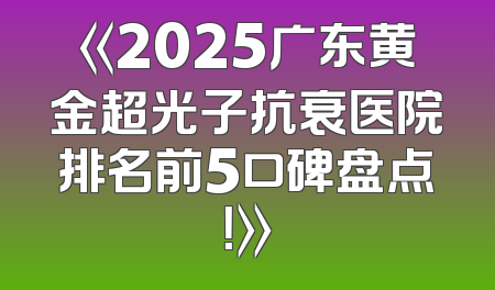《2025广东黄金超光子抗衰医院排名前5口碑盘点！》