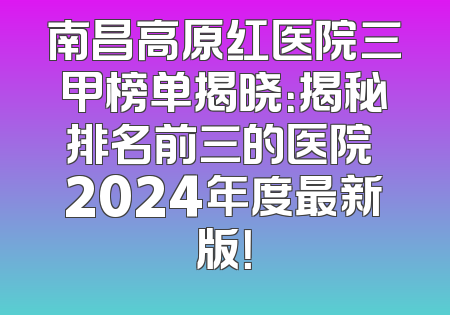 南昌高原红医院三甲榜单揭晓：揭秘排名前三的医院 2024年度最新版！