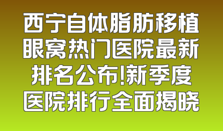 西宁自体脂肪移植眼窝热门医院最新排名公布！新季度医院排行全面揭晓
