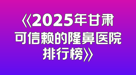 《2025年甘肃可信赖的隆鼻医院排行榜》