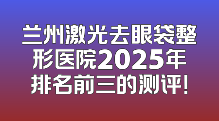 兰州激光去眼袋整形医院2025年排名前三的测评！