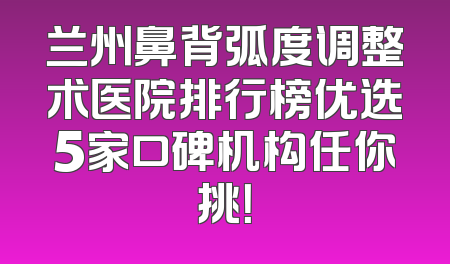兰州鼻背弧度调整术医院排行榜优选5家口碑机构任你挑！