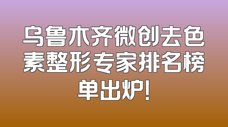 乌鲁木齐微创去色素整形专家排名榜单出炉！