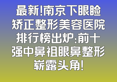 最新！南京下眼睑矫正整形美容医院排行榜出炉：前十强中鼻祖眼鼻整形崭露头角！
