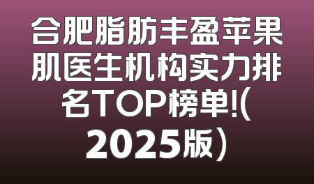 合肥脂肪丰盈苹果肌医生机构实力排名TOP榜单！(2025版)