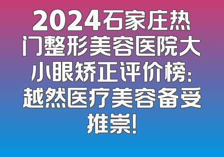 2024石家庄热门整形美容医院大小眼矫正评价榜：越然医疗美容备受推崇！