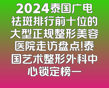 2024泰国广电祛斑排行前十位的大型正规整形美容医院走访盘点！泰国艺术整形外科中心锁定榜一