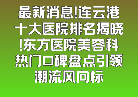 最新消息！连云港十大医院排名揭晓！东方医院美容科热门口碑盘点引领潮流风向标