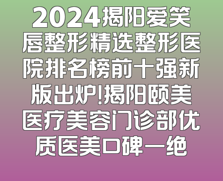 2024揭阳爱笑唇整形精选整形医院排名榜前十强新版出炉！揭阳颐美医疗美容门诊部优质医美口碑一绝