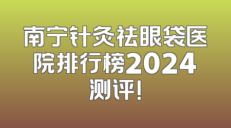 南宁针灸祛眼袋医院排行榜2024测评!