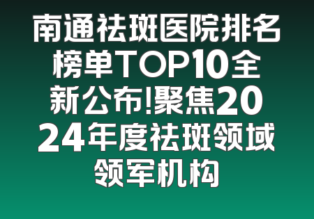 南通祛斑医院排名榜单TOP10全新公布！聚焦2024年度祛斑领域领军机构