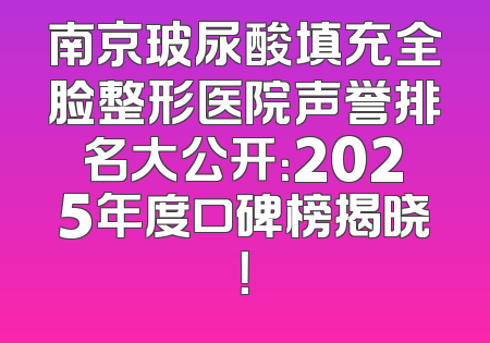 南京玻尿酸填充全脸整形医院声誉排名大公开：2025年度口碑榜揭晓！