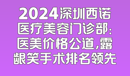 2024深圳西诺医疗美容门诊部：医美价格公道，露龈笑手术排名领先