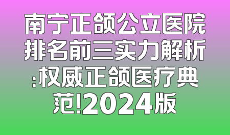 南宁正颌公立医院排名前三实力解析：权威正颌医疗典范！2024版