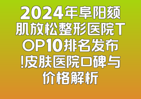 2024年阜阳颏肌放松整形医院TOP10排名发布！皮肤医院口碑与价格解析