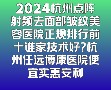 2024杭州点阵射频去面部皱纹美容医院正规排行前十谁家技术好？杭州任远博康医院便宜实惠安利