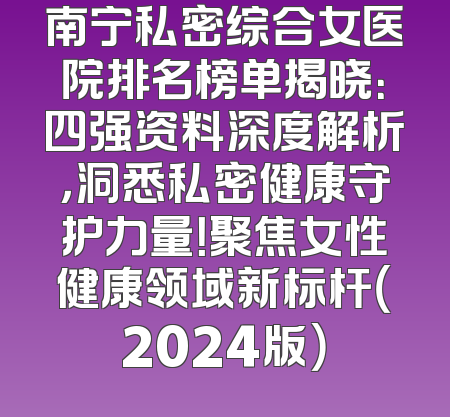 南宁私密综合女医院排名榜单揭晓：四强资料深度解析，洞悉私密健康守护力量！聚焦女性健康领域新标杆（2024版）