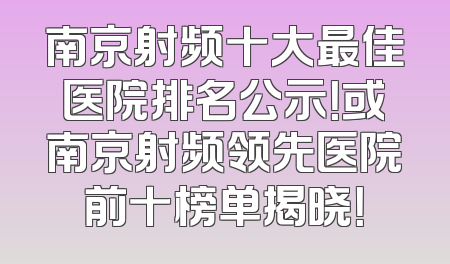 南京射频十大最佳医院排名公示！或南京射频领先医院前十榜单揭晓！