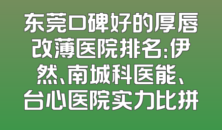 东莞口碑好的厚唇改薄医院排名：伊然、南城科医能、台心医院实力比拼