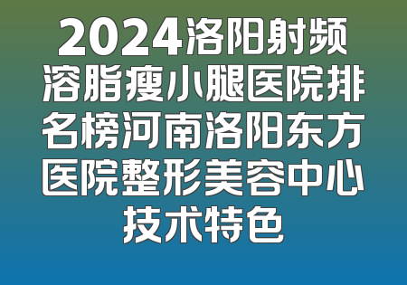 2024洛阳射频溶脂瘦小腿医院排名榜河南洛阳东方医院整形美容中心技术特色