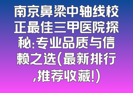 南京鼻梁中轴线校正最佳三甲医院探秘：专业品质与信赖之选（最新排行，推荐收藏！）