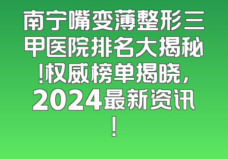 南宁嘴变薄整形三甲医院排名大揭秘！权威榜单揭晓，2024最新资讯！