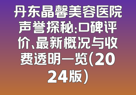 丹东晶馨美容医院声誉探秘：口碑评价、最新概况与收费透明一览（2024版）