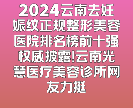 2024云南去妊娠纹正规整形美容医院排名榜前十强权威披露！云南光慧医疗美容诊所网友力挺